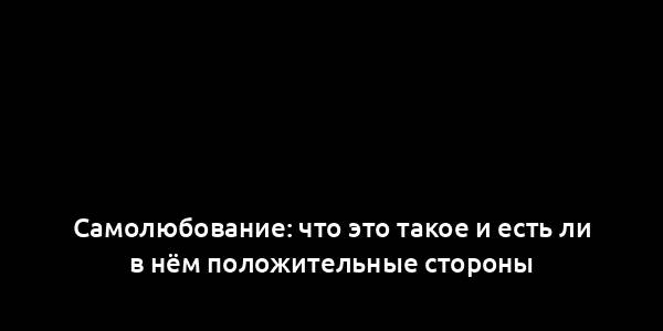 Самолюбование: что это такое и есть ли в нём положительные стороны