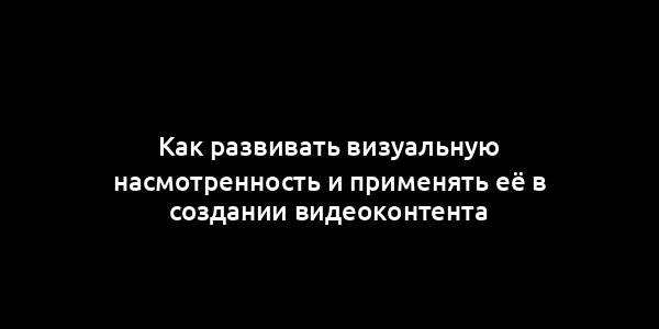 Как развивать визуальную насмотренность и применять её в создании видеоконтента