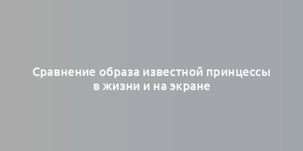 Сравнение образа известной принцессы в жизни и на экране