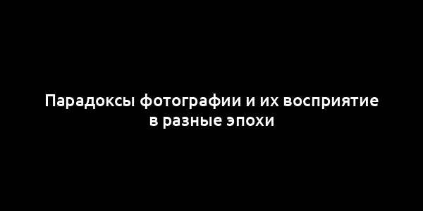 Парадоксы фотографии и их восприятие в разные эпохи