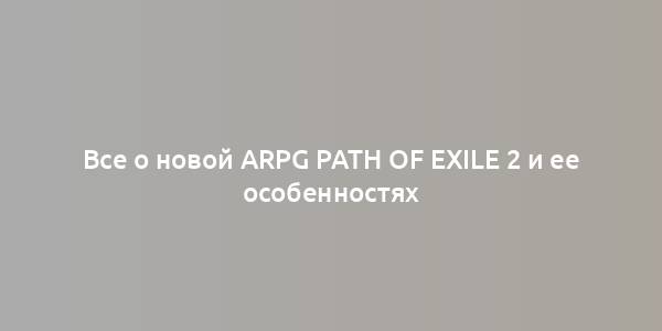 Все о новой ARPG Path of Exile 2 и ее особенностях