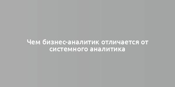 Чем бизнес-аналитик отличается от системного аналитика