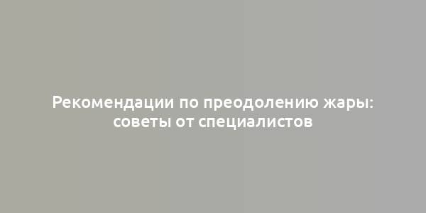 Рекомендации по преодолению жары: советы от специалистов