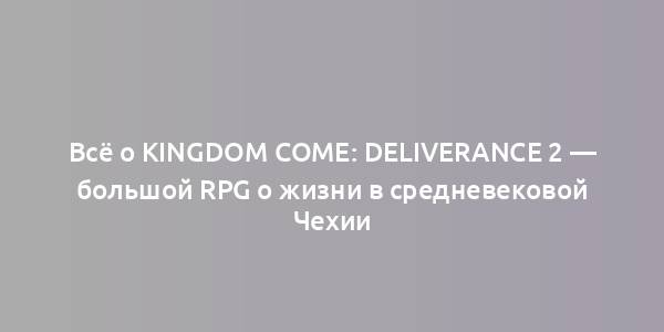 Всё о Kingdom Come: Deliverance 2 — большой RPG о жизни в средневековой Чехии