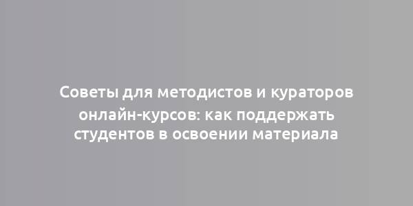 Советы для методистов и кураторов онлайн-курсов: как поддержать студентов в освоении материала