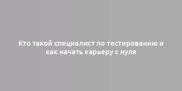 Кто такой специалист по тестированию и как начать карьеру с нуля