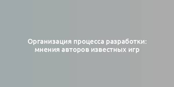 Организация процесса разработки: мнения авторов известных игр