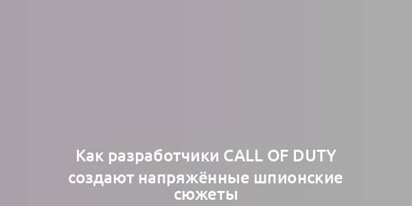 Как разработчики Call of Duty создают напряжённые шпионские сюжеты