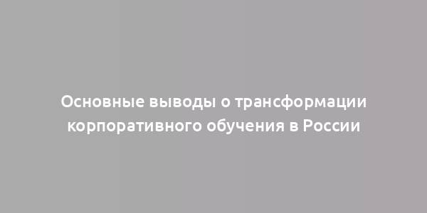 Основные выводы о трансформации корпоративного обучения в России