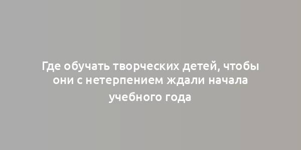 Где обучать творческих детей, чтобы они с нетерпением ждали начала учебного года