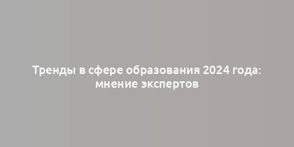 Тренды в сфере образования 2024 года: мнение экспертов