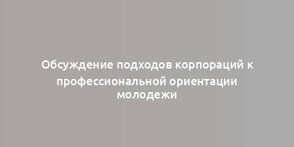 Обсуждение подходов корпораций к профессиональной ориентации молодежи