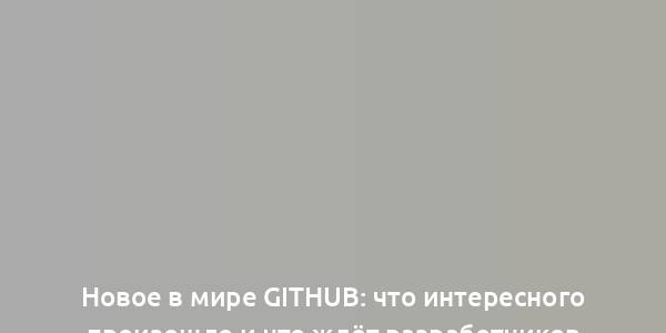 Новое в мире GitHub: что интересного произошло и что ждёт разработчиков