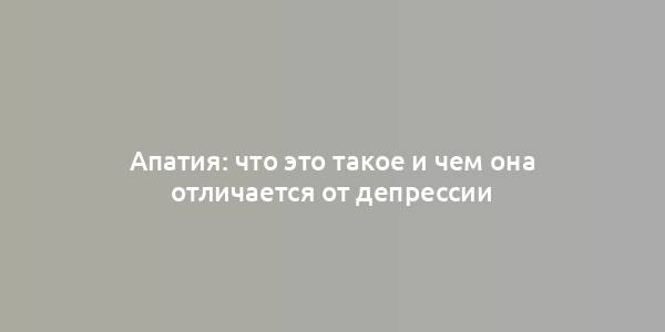 Апатия: что это такое и чем она отличается от депрессии