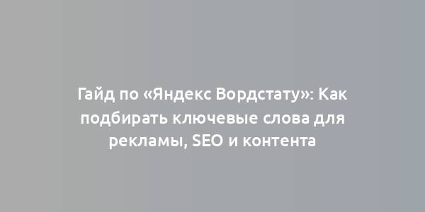 Гайд по «Яндекс Вордстату»: Как подбирать ключевые слова для рекламы, SEO и контента