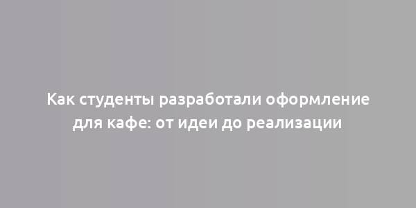 Как студенты разработали оформление для кафе: от идеи до реализации