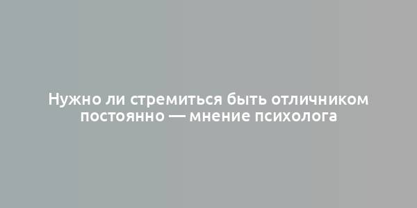 Нужно ли стремиться быть отличником постоянно — мнение психолога