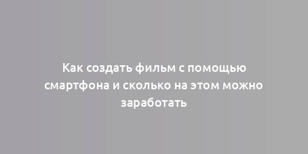 Как создать фильм с помощью смартфона и сколько на этом можно заработать