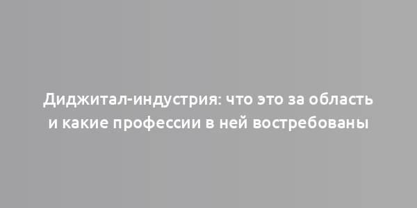 Диджитал-индустрия: что это за область и какие профессии в ней востребованы