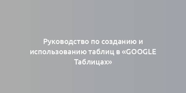 Руководство по созданию и использованию таблиц в «Google Таблицах»