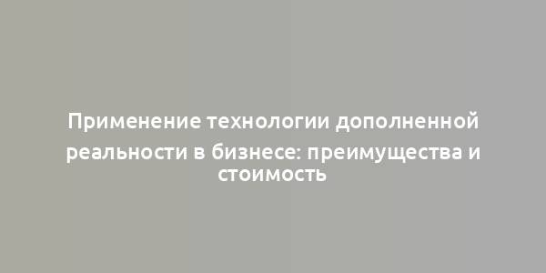 Применение технологии дополненной реальности в бизнесе: преимущества и стоимость