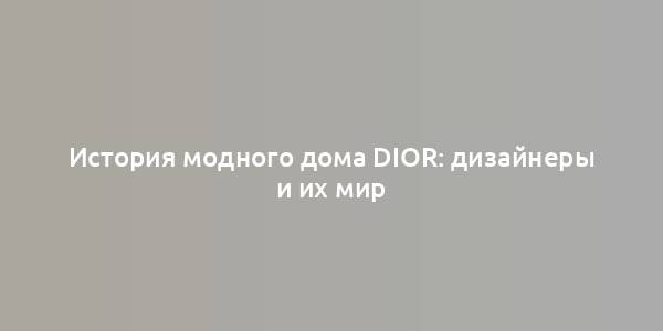 История модного дома Dior: дизайнеры и их мир