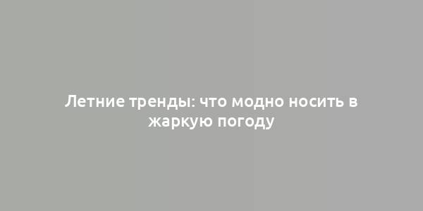 Летние тренды: что модно носить в жаркую погоду