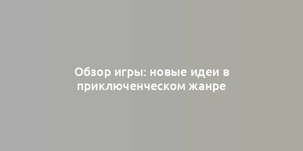 Обзор игры: новые идеи в приключенческом жанре