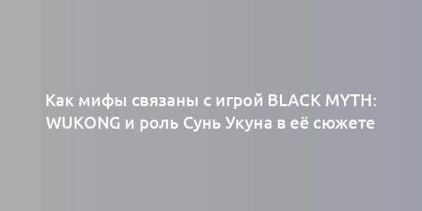 Как мифы связаны с игрой Black Myth: Wukong и роль Сунь Укуна в её сюжете