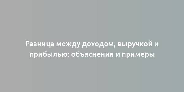 Разница между доходом, выручкой и прибылью: объяснения и примеры