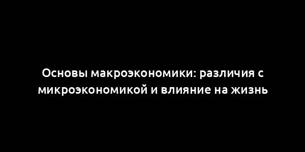 Основы макроэкономики: различия с микроэкономикой и влияние на жизнь