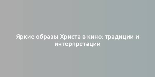 Яркие образы Христа в кино: традиции и интерпретации