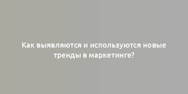 Как выявляются и используются новые тренды в маркетинге?