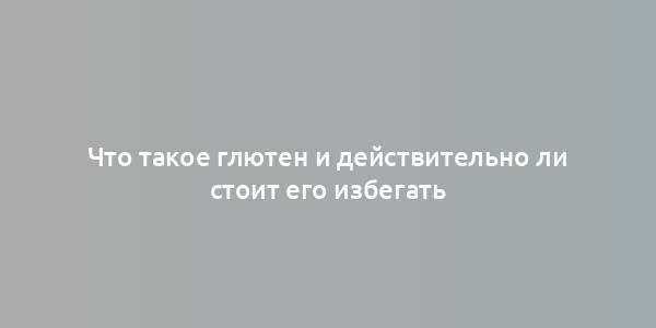 Что такое глютен и действительно ли стоит его избегать