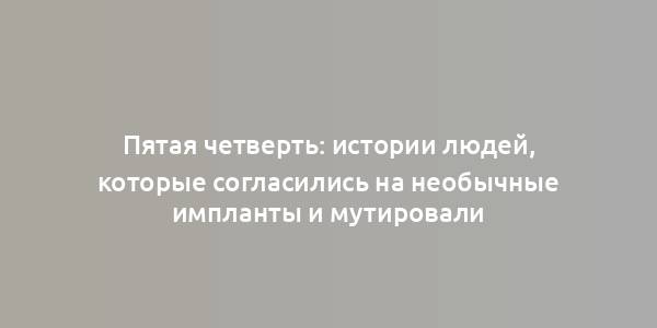 Пятая четверть: истории людей, которые согласились на необычные импланты и мутировали