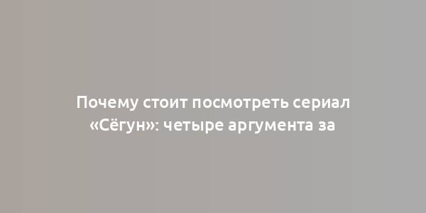 Почему стоит посмотреть сериал «Сёгун»: четыре аргумента за