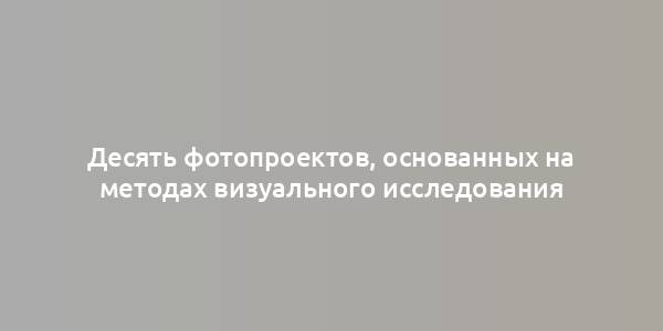 Десять фотопроектов, основанных на методах визуального исследования