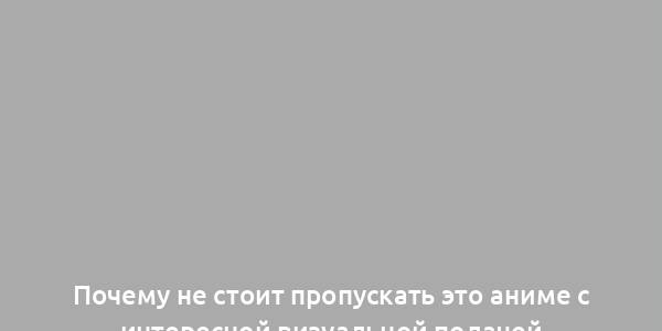 Почему не стоит пропускать это аниме с интересной визуальной подачей