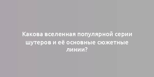 Какова вселенная популярной серии шутеров и её основные сюжетные линии?