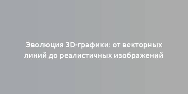 Эволюция 3D-графики: от векторных линий до реалистичных изображений