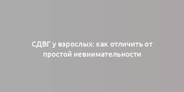 СДВГ у взрослых: как отличить от простой невнимательности