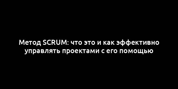 Метод Scrum: что это и как эффективно управлять проектами с его помощью