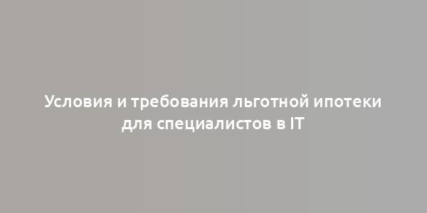 Условия и требования льготной ипотеки для специалистов в IT