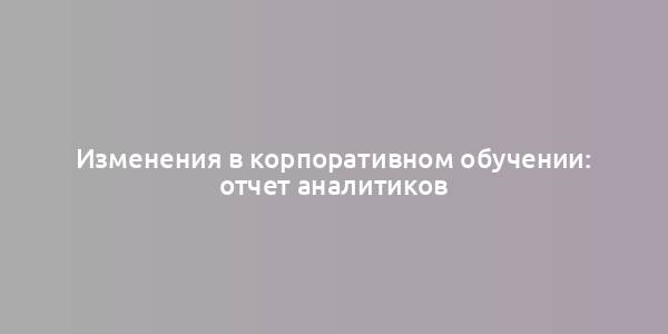 Изменения в корпоративном обучении: отчет аналитиков