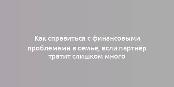 Как справиться с финансовыми проблемами в семье, если партнёр тратит слишком много