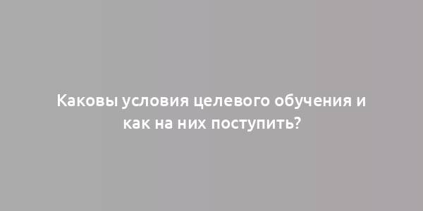 Каковы условия целевого обучения и как на них поступить?