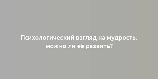 Психологический взгляд на мудрость: можно ли её развить?