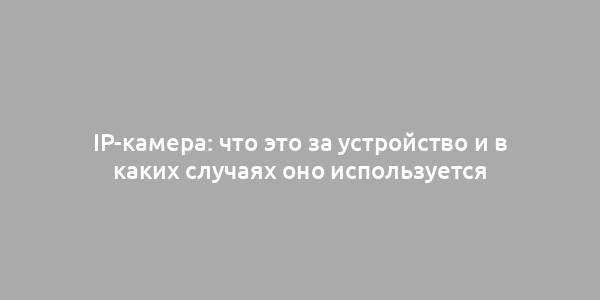 IP-камера: что это за устройство и в каких случаях оно используется