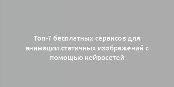 Топ-7 бесплатных сервисов для анимации статичных изображений с помощью нейросетей