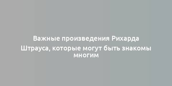 Важные произведения Рихарда Штрауса, которые могут быть знакомы многим